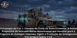 Estratégia da Cia — Cavalos de Troia na Zona Cinzenta: A Deixa Proposital de Veículos Norte-Americanos aos Houthis para a Captura de Diálogos Internos, Sigint e Produção de Inteligência Estratégica Sobre o Irã